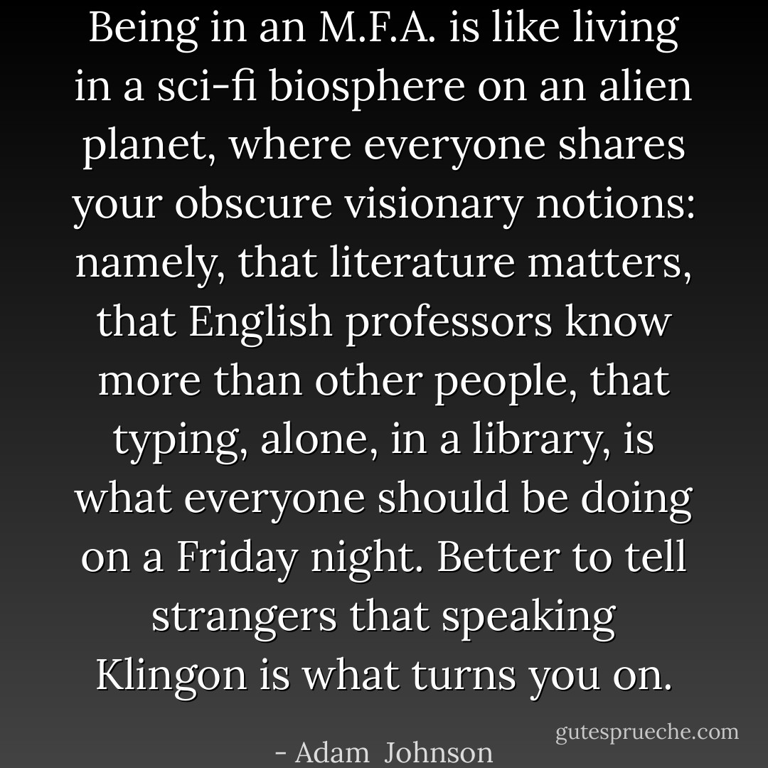 Being in an M.F.A. is like living in a sci-fi biosphere on an alien planet, where everyone shares your obscure visionary notions: namely, that literature matters, that English professors know more than other people, that typing, alone, in a library, is what everyone should be doing on a Friday night. Better to tell strangers that speaking Klingon is what turns you on. - Adam  Johnson
