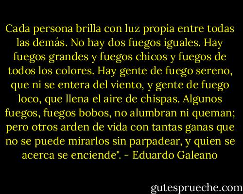 Cada persona brilla con luz propia entre todas las demás. No hay dos fuegos iguales. Hay fuegos grandes y fuegos chicos y fuegos de todos los colores. Hay gente de fuego sereno, que ni se entera del viento, y gente de fuego loco, que llena el aire de chispas. Algunos fuegos, fuegos bobos, no alumbran ni queman; pero otros arden de vida con tantas ganas que no se puede mirarlos sin parpadear, y quien se acerca se enciende". - Eduardo Galeano