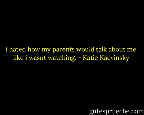 i hated how my parents would talk about me like i wasnt watching. - Katie Kacvinsky
