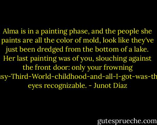 Alma is in a painting phase, and the people she paints are all the color of mold, look like they've just been dredged from the bottom of a lake. Her last painting was of you, slouching against the front door: only your frowning I-had-a-lousy-Third-World-childhood-and-all-I-got-was-this-attitude eyes recognizable. - Junot Díaz