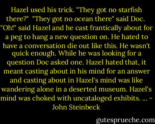 Hazel used his trick. "They got no starfish there?"<br /><br />"They got no ocean there" said Doc.<br /><br />"Oh!" said Hazel and he cast frantically about for a peg to hang a new question on. He hated to have a conversation die out like this. He wasn't quick enough. While he was looking for a question Doc asked one. Hazel hated that, it meant casting about in his mind for an answer and casting about in Hazel's mind was like wandering alone in a deserted museum. Hazel's mind was choked with uncataloged exhibits. ... - John Steinbeck