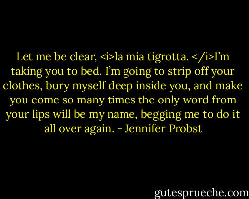 Let me be clear, <i>la mia tigrotta. </i>I’m taking you to bed. I’m going to strip off your clothes, bury myself deep inside you, and make you come so many times the only word from your lips will be my name, begging me to do it all over again. - Jennifer Probst