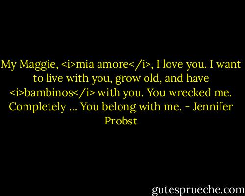 My Maggie, <i>mia amore</i>, I love you. I want to live with you, grow old, and have <i>bambinos</i> with you. You wrecked me. Completely … You belong with me. - Jennifer Probst