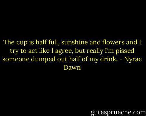 The cup is half full, sunshine and flowers and I try to act like I agree, but really I’m pissed someone dumped out half of my drink. - Nyrae Dawn