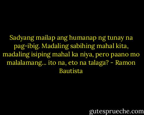 Sadyang mailap ang humanap ng tunay na pag-ibig. Madaling sabihing mahal kita, madaling isiping mahal ka niya, pero paano mo malalamang... ito na, eto na talaga? - Ramon Bautista