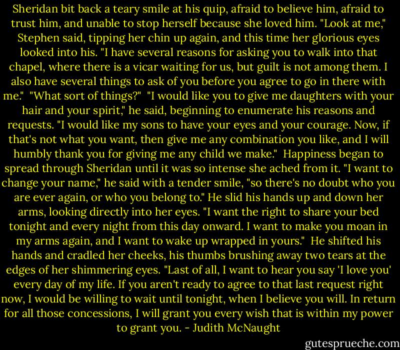 Sheridan bit back a teary smile at his quip, afraid to believe him, afraid to trust him, and unable to stop herself because she loved him. "Look at me," Stephen said, tipping her chin up again, and this time her glorious eyes looked into his. "I have several reasons for asking you to walk into that chapel, where there is a vicar waiting for us, but guilt is not among them. I also have several things to ask of you before you agree to go in there with me."<br /><br />"What sort of things?"<br /><br />"I would like you to give me daughters with your hair and your spirit," he said, beginning to enumerate his reasons and requests. "I would like my sons to have your eyes and your courage. Now, if that's not what you want, then give me any combination you like, and I will humbly thank you for giving me any child we make."<br /><br />Happiness began to spread through Sheridan until it was so intense she ached from it. "I want to change your name," he said with a tender smile, "so there's no doubt who you are ever again, or who you belong to." He slid his hands up and down her arms, looking directly into her eyes. "I want the right to share your bed tonight and every night from this day onward. I want to make you moan in my arms again, and I want to wake up wrapped in yours."<br /><br />He shifted his hands and cradled her cheeks, his thumbs brushing away two tears at the edges of her shimmering eyes. "Last of all, I want to hear you say 'I love you' every day of my life. If you aren't ready to agree to that last request right now, I would be willing to wait until tonight, when I believe you will. In return for all those concessions, I will grant you every wish that is within my power to grant you. - Judith McNaught
