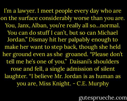 I’m a lawyer. I meet people every day who are on the surface considerably worse than you are. You, Janx, Alban, you’re really all so…normal. You can do stuff I can’t, but so can Michael Jordan.” Dismay hit her palpably enough to make her want to step back, though she held her ground even as she <br />groaned. “Please don’t tell me he’s one of you.” <br />Daisani’s shoulders rose and fell, a single admission of silent laughter. “I believe Mr. Jordan is as human as you are, Miss Knight. - C.E. Murphy