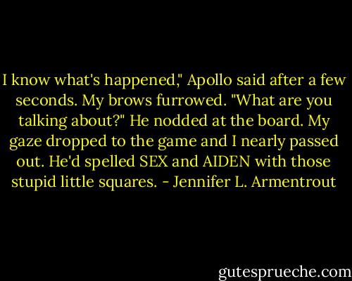 I know what's happened," Apollo said after a few seconds. My brows furrowed. "What are you talking about?" He nodded at the board. My gaze dropped to the game and I nearly passed out. He'd spelled SEX and AIDEN with those stupid little squares. - Jennifer L. Armentrout