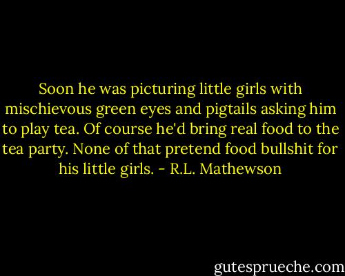 Soon he was picturing little girls with mischievous green eyes and pigtails asking him to play tea. Of course he'd bring real food to the tea party. None of that pretend food bullshit for his little girls. - R.L. Mathewson