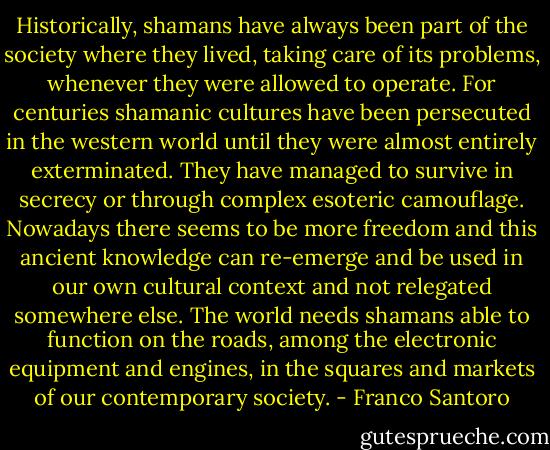 Historically, shamans have always been part of the society where they lived, taking care of its problems, whenever they were allowed to operate. For centuries shamanic cultures have been persecuted in the western world until they were almost entirely exterminated. They have managed to survive in secrecy or through complex esoteric camouflage. Nowadays there seems to be more freedom and this ancient knowledge can re-emerge and be used in our own cultural context and not relegated somewhere else. The world needs shamans able to function on the roads, among the electronic equipment and engines, in the squares and markets of our contemporary society. - Franco Santoro