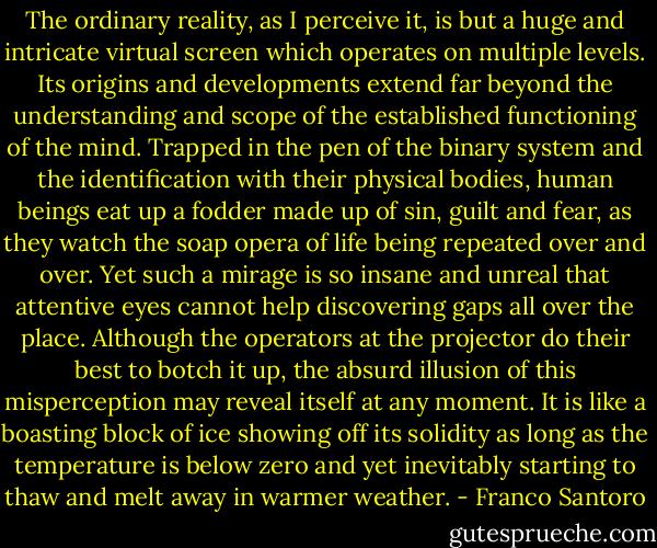 The ordinary reality, as I perceive it, is but a huge and intricate virtual screen which operates on multiple levels. Its origins and developments extend far beyond the understanding and scope of the established functioning of the mind. Trapped in the pen of the binary system and the identification with their physical bodies, human beings eat up a fodder made up of sin, guilt and fear, as they watch the soap opera of life being repeated over and over. Yet such a mirage is so insane and unreal that attentive eyes cannot help discovering gaps all over the place. Although the operators at the projector do their best to botch it up, the absurd illusion of this misperception may reveal itself at any moment. It is like a boasting block of ice showing off its solidity as long as the temperature is below zero and yet inevitably starting to thaw and melt away in warmer weather. - Franco Santoro