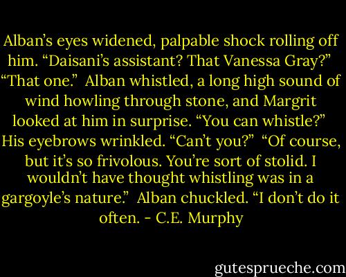 Alban’s eyes widened, palpable shock rolling off him. “Daisani’s assistant? That Vanessa Gray?” <br />“That one.” <br />Alban whistled, a long high sound of wind howling through stone, and Margrit looked at him in surprise. “You can whistle?” <br />His eyebrows wrinkled. “Can’t you?” <br />“Of course, but it’s so frivolous. You’re sort of stolid. I wouldn’t have thought whistling was in a gargoyle’s nature.” <br />Alban chuckled. “I don’t do it often. - C.E. Murphy
