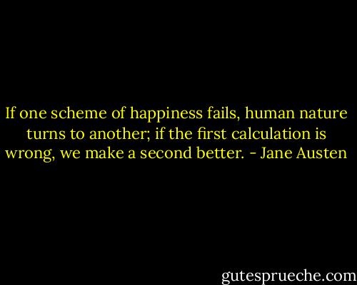 If one scheme of happiness fails, human nature turns to another; if the first calculation is wrong, we make a second better. - Jane Austen