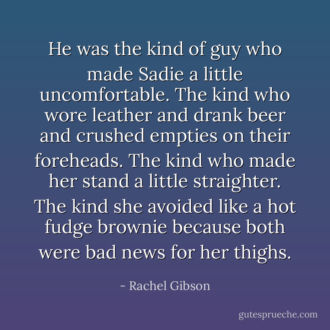 He was the kind of guy who made Sadie a lit­tle un­com­fort­able. The kind who wore leather and drank beer and crushed emp­ties on their fore­heads. The kind who made her stand a lit­tle straighter. The kind she avoided like a hot fudge brownie be­cause both were bad news for her thighs. - Rachel Gibson