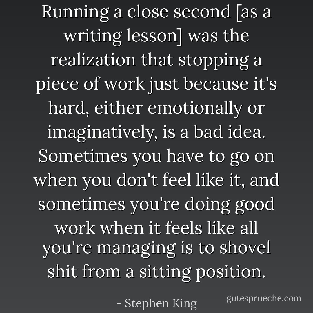 Running a close second [as a writing lesson] was the realization that stopping a piece of work just because it's hard, either emotionally or imaginatively, is a bad idea. Sometimes you have to go on when you don't feel like it, and sometimes you're doing good work when it feels like all you're managing is to shovel shit from a sitting position. - Stephen King