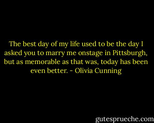 The best day of my life used to be the day I asked you to marry me onstage in Pittsburgh, but as memorable as that was, today has been even better. - Olivia Cunning
