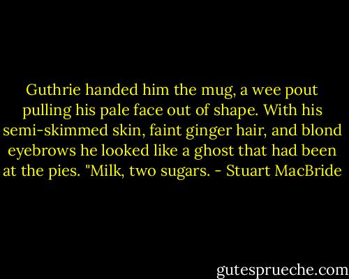 Guthrie handed him the mug, a wee pout pulling his pale face out of shape. With his semi-skimmed skin, faint ginger hair, and blond eyebrows he looked like a ghost that had been at the pies. "Milk, two sugars. - Stuart MacBride