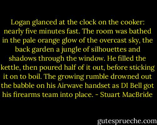 Logan glanced at the clock on the cooker: nearly five minutes fast. The room was bathed in the pale orange glow of the overcast sky, the back garden a jungle of silhouettes and shadows through the window. He filled the kettle, then poured half of it out, before sticking it on to boil. The growing rumble drowned out the babble on his Airwave handset as DI Bell got his firearms team into place. - Stuart MacBride
