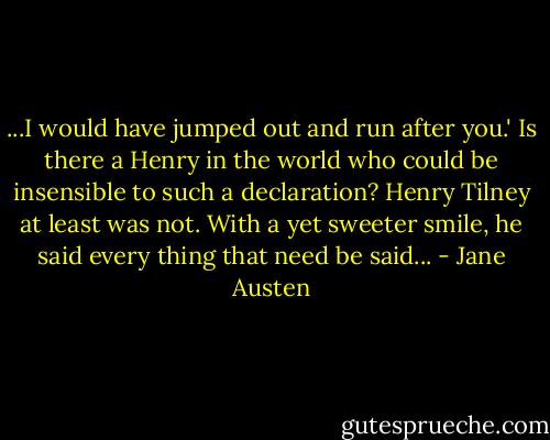 ...I would have jumped out and run after you.'<br />Is there a Henry in the world who could be insensible to such a declaration? Henry Tilney at least was not. With a yet sweeter smile, he said every thing that need be said... - Jane Austen
