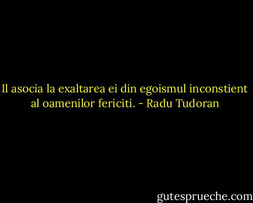 Il asocia la exaltarea ei din egoismul inconstient al oamenilor fericiti. - Radu Tudoran