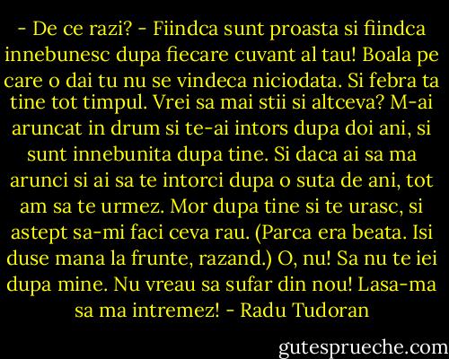 - De ce razi?<br />- Fiindca sunt proasta si fiindca innebunesc dupa fiecare cuvant al tau! Boala pe care o dai tu nu se vindeca niciodata. Si febra ta tine tot timpul. Vrei sa mai stii si altceva? M-ai aruncat in drum si te-ai intors dupa doi ani, si sunt innebunita dupa tine. Si daca ai sa ma arunci si ai sa te intorci dupa o suta de ani, tot am sa te urmez. Mor dupa tine si te urasc, si astept sa-mi faci ceva rau. (Parca era beata. Isi duse mana la frunte, razand.) O, nu! Sa nu te iei dupa mine. Nu vreau sa sufar din nou! Lasa-ma sa ma intremez! - Radu Tudoran