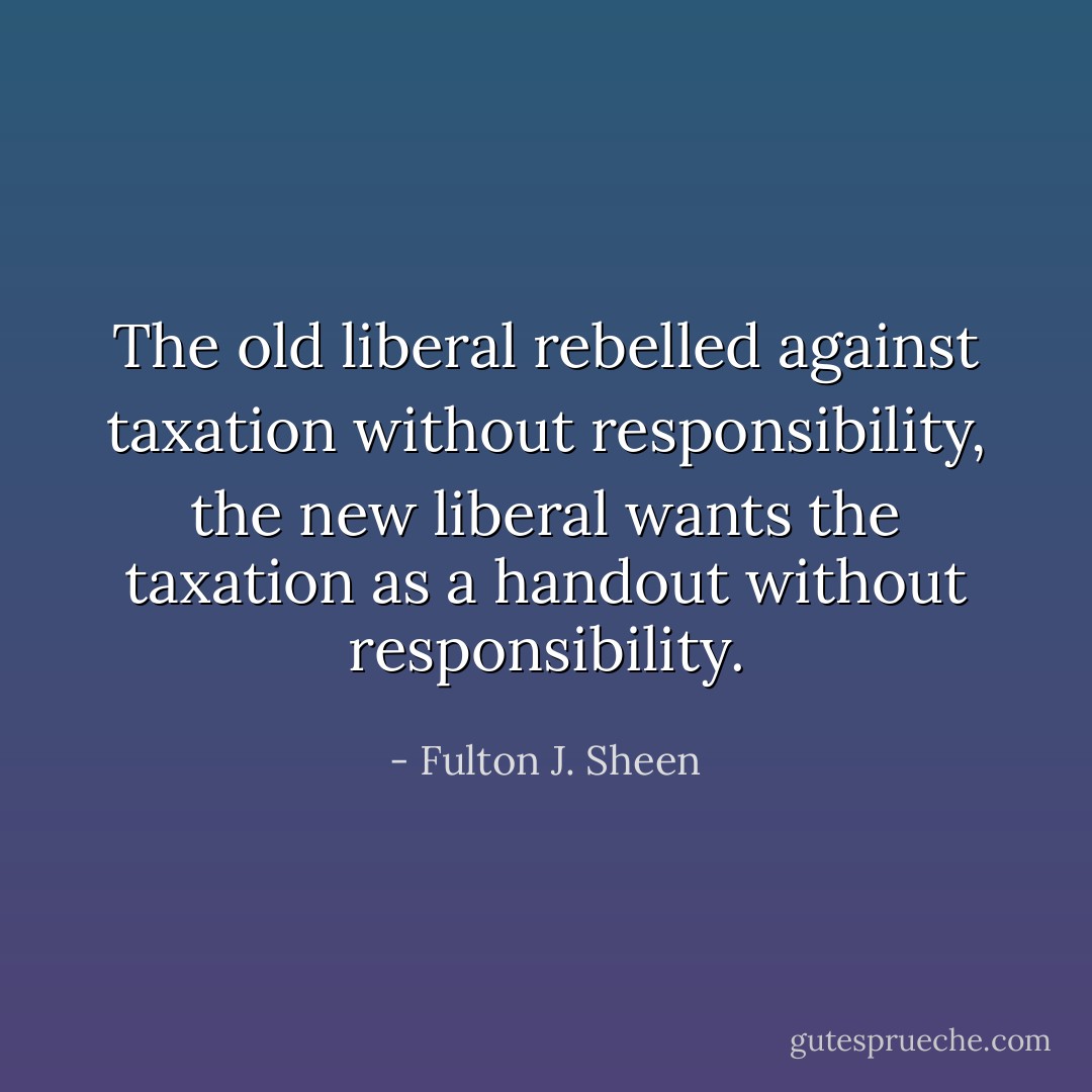 The old liberal rebelled against taxation without responsibility, the new liberal wants the taxation as a handout without responsibility. - Fulton J. Sheen