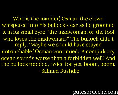 Who is the madder,’ Osman the clown whispered into his<br />bullock's ear as he groomed it in its small byre, ‘the madwoman,<br />or the fool who loves the madwoman?’ The bullock didn't reply.<br />‘Maybe we should have stayed untouchable,’ Osman continued. ‘A compulsory ocean sounds worse than a forbidden well.’ And the<br />bullock nodded, twice for yes, boom, boom. - Salman Rushdie