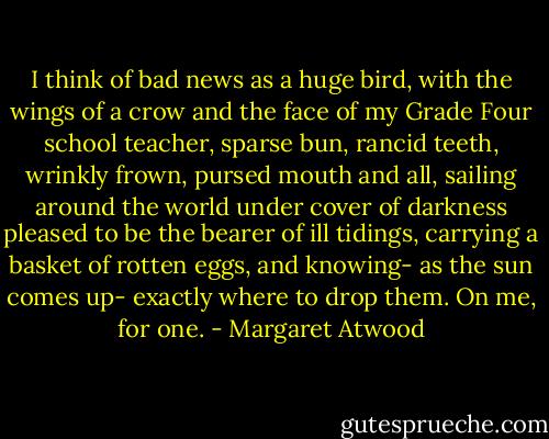 I think of bad news as a huge bird, with the wings of a crow and the face of my Grade Four school teacher, sparse bun, rancid teeth, wrinkly frown, pursed mouth and all, sailing around the world under cover of darkness pleased to be the bearer of ill tidings, carrying a basket of rotten eggs, and knowing- as the sun comes up- exactly where to drop them. On me, for one. - Margaret Atwood
