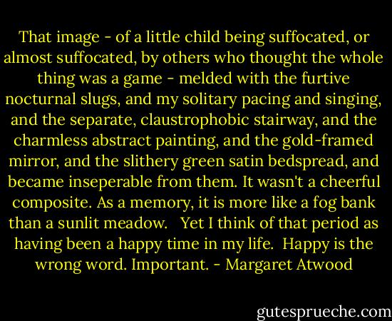 That image - of a little child being suffocated, or almost suffocated, by others who thought the whole thing was a game - melded with the furtive nocturnal slugs, and my solitary pacing and singing, and the separate, claustrophobic stairway, and the charmless abstract painting, and the gold-framed mirror, and the slithery green satin bedspread, and became inseperable from them. It wasn't a cheerful composite. As a memory, it is more like a fog bank than a sunlit meadow. <br /><br />Yet I think of that period as having been a happy time in my life.<br /><br />Happy is the wrong word. Important. - Margaret Atwood