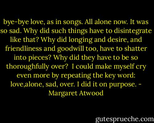 bye-bye love, as in songs. All alone now. It was so sad. Why did such things have to disintegrate like that? Why did longing and desire, and friendliness and goodwill too, have to shatter into pieces? Why did they have to be so thoroughfully over?<br /><br />I could make myself cry even more by repeating the key word: love,alone, sad, over. I did it on purpose. - Margaret Atwood