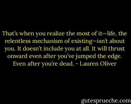 That’s when you realize the most of it—life, the relentless mechanism of existing—isn’t about you. It doesn’t include you at all. It will thrust onward even after you’ve jumped the edge. Even after you’re dead. - Lauren Oliver