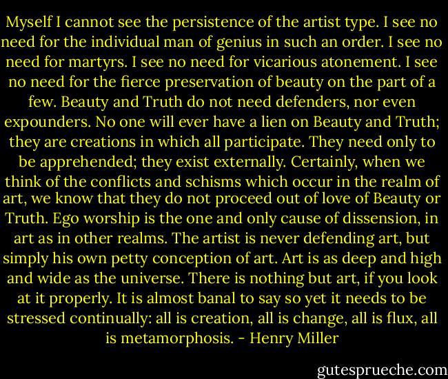 Myself I cannot see the persistence of the artist type. I see no need for the individual man of genius in such an order. I see no need for martyrs. I see no need for vicarious atonement. I see no need for the fierce preservation of beauty on the part of a few. Beauty and Truth do not need defenders, nor even expounders. No one will ever have a lien on Beauty and Truth; they are creations in which all participate. They need only to be apprehended; they exist externally. Certainly, when we think of the conflicts and schisms which occur in the realm of art, we know that they do not proceed out of love of Beauty or Truth. Ego worship is the one and only cause of dissension, in art as in other realms. The artist is never defending art, but simply his own petty conception of art. Art is as deep and high and wide as the universe. There is nothing but art, if you look at it properly. It is almost banal to say so yet it needs to be stressed continually: all is creation, all is change, all is flux, all is metamorphosis. - Henry Miller