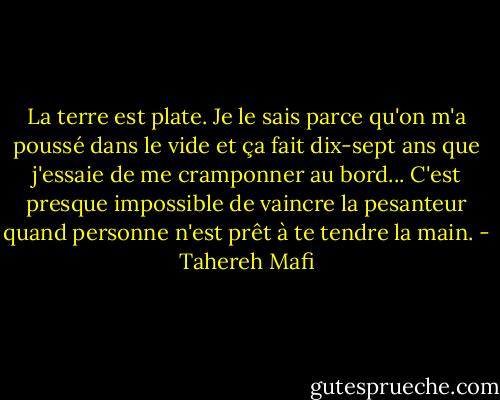La terre est plate. Je le sais parce qu'on m'a poussé dans le vide et ça fait dix-sept ans que j'essaie de me cramponner au bord... C'est presque impossible de vaincre la pesanteur quand personne n'est prêt à te tendre la main. - Tahereh Mafi