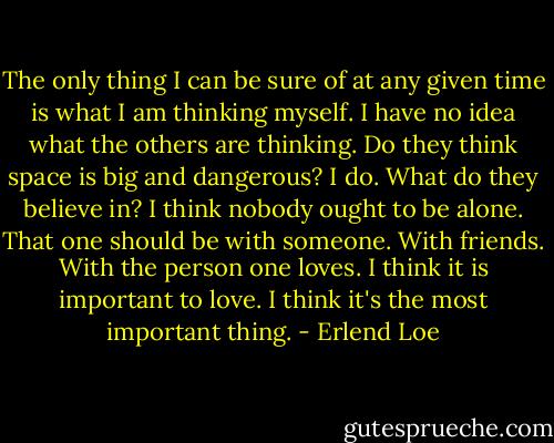 The only thing I can be sure of at any given time is what I am thinking myself. I have no idea what the others are thinking. Do they think space is big and dangerous? I do. What do they believe in? I think nobody ought to be alone. That one should be with someone. With friends. With the person one loves. I think it is important to love. I think it's the most important thing. - Erlend Loe