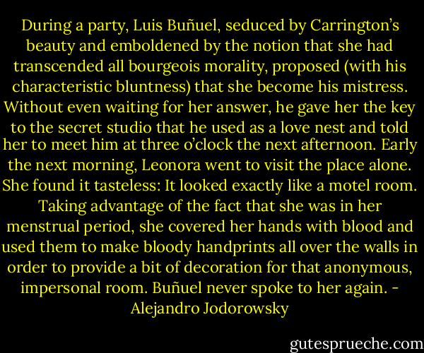 During a party, Luis Buñuel, seduced by Carrington’s beauty and emboldened by the notion that she had transcended all bourgeois morality, proposed (with his characteristic bluntness) that she become his mistress. Without even waiting for her answer, he gave her the key to the secret studio that he used as a love nest and told her to meet him at three o’clock the next afternoon. Early the next morning, Leonora went to visit the place alone. She found it tasteless: It looked exactly like a motel room. Taking advantage of the fact that she was in her menstrual period, she covered her hands with blood and used them to make bloody handprints all over the walls in order to provide a bit of decoration for that anonymous, impersonal room. Buñuel never spoke to her again. - Alejandro Jodorowsky