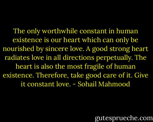The only worthwhile constant in human existence is our heart which can only be nourished by sincere love. A good strong heart radiates love in all directions perpetually. The heart is also the most fragile of human existence. Therefore, take good care of it. Give it constant love. - Sohail Mahmood