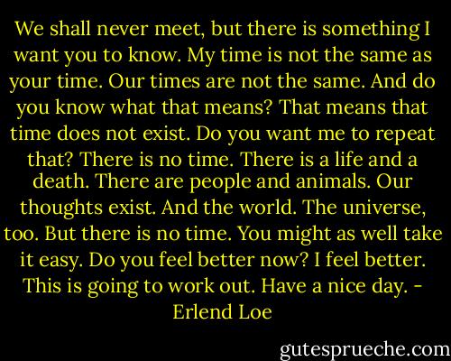 We shall never meet, but there is something I want you to know. My time is not the same as your time. Our times are not the same. And do you know what that means? That means that time does not exist. Do you want me to repeat that? There is no time. There is a life and a death. There are people and animals. Our thoughts exist. And the world. The universe, too. But there is no time. You might as well take it easy. Do you feel better now? I feel better. This is going to work out. Have a nice day. - Erlend Loe