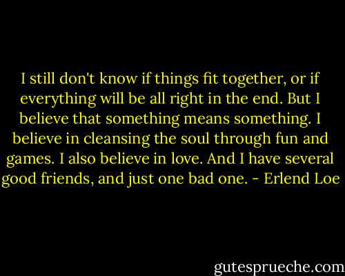 I still don't know if things fit together, or if everything will be all right in the end. But I believe that something means something. I believe in cleansing the soul through fun and games. I also believe in love. And I have several good friends, and just one bad one. - Erlend Loe