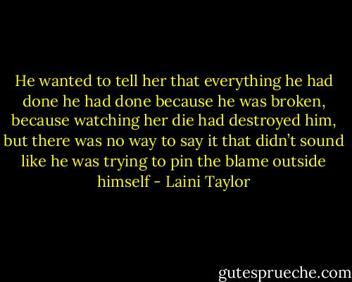 He wanted to tell her that everything he had done he had done because he was broken, because watching her die had destroyed him, but there was no way to say it that didn’t sound like he was trying to pin the blame outside himself - Laini Taylor