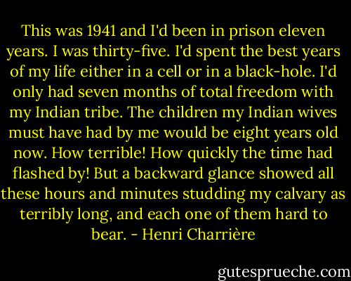This was 1941 and I'd been in prison eleven years. I was thirty-five. I'd spent the best years of my life either in a cell or in a black-hole. I'd only had seven months of total freedom with my Indian tribe. The children my Indian wives must have had by me would be eight years old now. How terrible! How quickly the time had flashed by! But a backward glance showed all these hours and minutes studding my calvary as terribly long, and each one of them hard to bear. - Henri Charrière