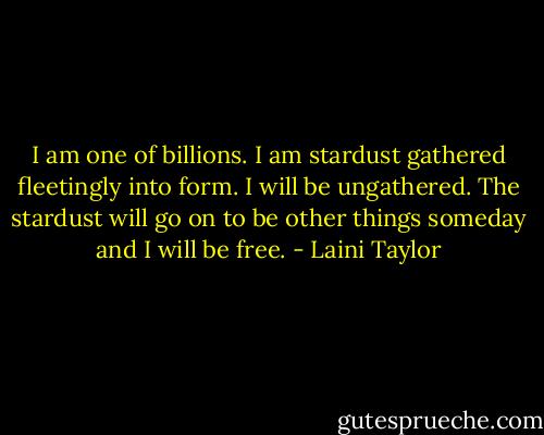 I am one of billions. I am stardust gathered fleetingly into form. I will be ungathered. The stardust will go on to be other things someday and I will be free. - Laini Taylor