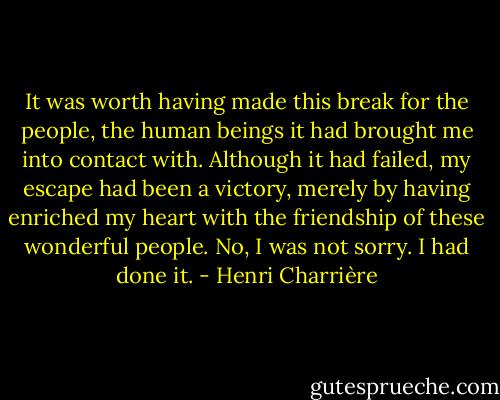 It was worth having made this break for the people, the human beings it had brought me into contact with. Although it had failed, my escape had been a victory, merely by having enriched my heart with the friendship of these wonderful people. No, I was not sorry. I had done it. - Henri Charrière