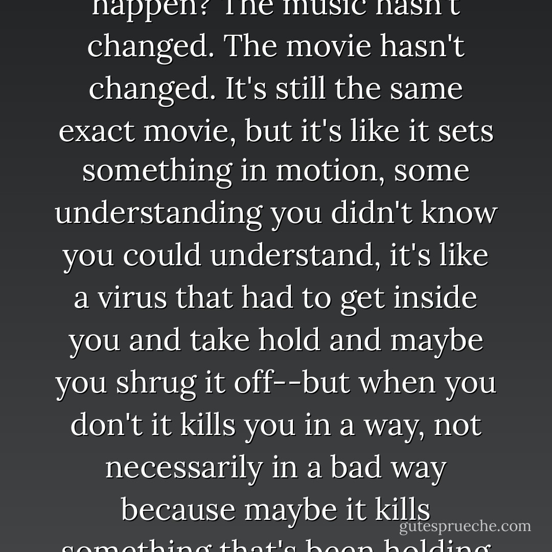 Isn't it weird when that happens?' says Zazi. 'It's like the first time I heard the second Pete Ubu album and thought it just blew completely, I thought anyone who liked it must be stupid and full of shit--and then for about a year it was practically the only album I listened to. It was the only album that made any sense at all. So why does that happen? The music hasn't changed. The movie hasn't changed. It's still the same exact movie, but it's like it sets something in motion, some understanding you didn't know you could understand, it's like a virus that had to get inside you and take hold and maybe you shrug it off--but when you don't it kills you in a way, not necessarily in a bad way because maybe it kills something that's been holding you back because when you hear a really great record or see a really great movie, you feel alive in a way you didn't before, everything looks different, like what they say when you're in love or something--though I wouldn't know--but everything is new and it gets into your dreams. - Steve Erickson