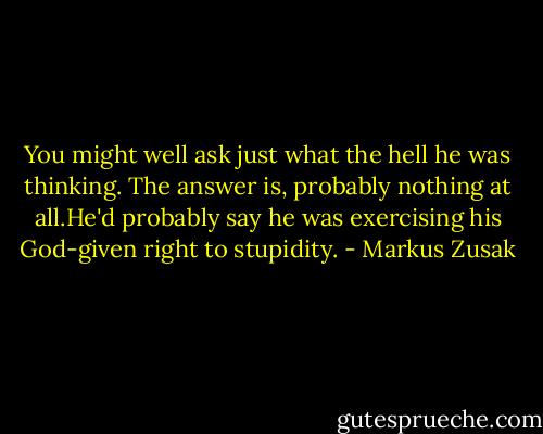 You might well ask just what the hell he was thinking. The answer is, probably nothing at all.He'd probably say he was exercising his God-given right to stupidity. - Markus Zusak