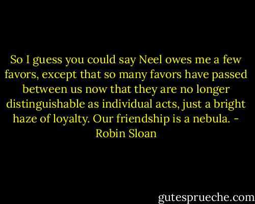So I guess you could say Neel owes me a few favors, except that so many favors have passed between us now that they are no longer distinguishable as individual acts, just a bright haze of loyalty. Our friendship is a nebula. - Robin Sloan