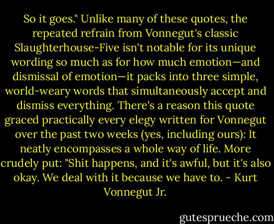 So it goes."<br />Unlike many of these quotes, the repeated refrain from Vonnegut's classic Slaughterhouse-Five isn't notable for its unique wording so much as for how much emotion—and dismissal of emotion—it packs into three simple, world-weary words that simultaneously accept and dismiss everything. There's a reason this quote graced practically every elegy written for Vonnegut over the past two weeks (yes, including ours): It neatly encompasses a whole way of life. More crudely put: "Shit happens, and it's awful, but it's also okay. We deal with it because we have to. - Kurt Vonnegut Jr.