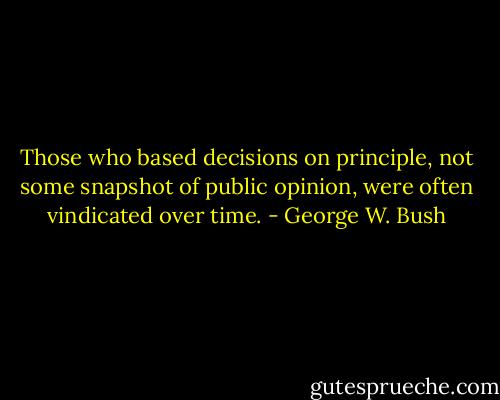 Those who based decisions on principle, not some snapshot of public opinion, were often vindicated over time. - George W. Bush