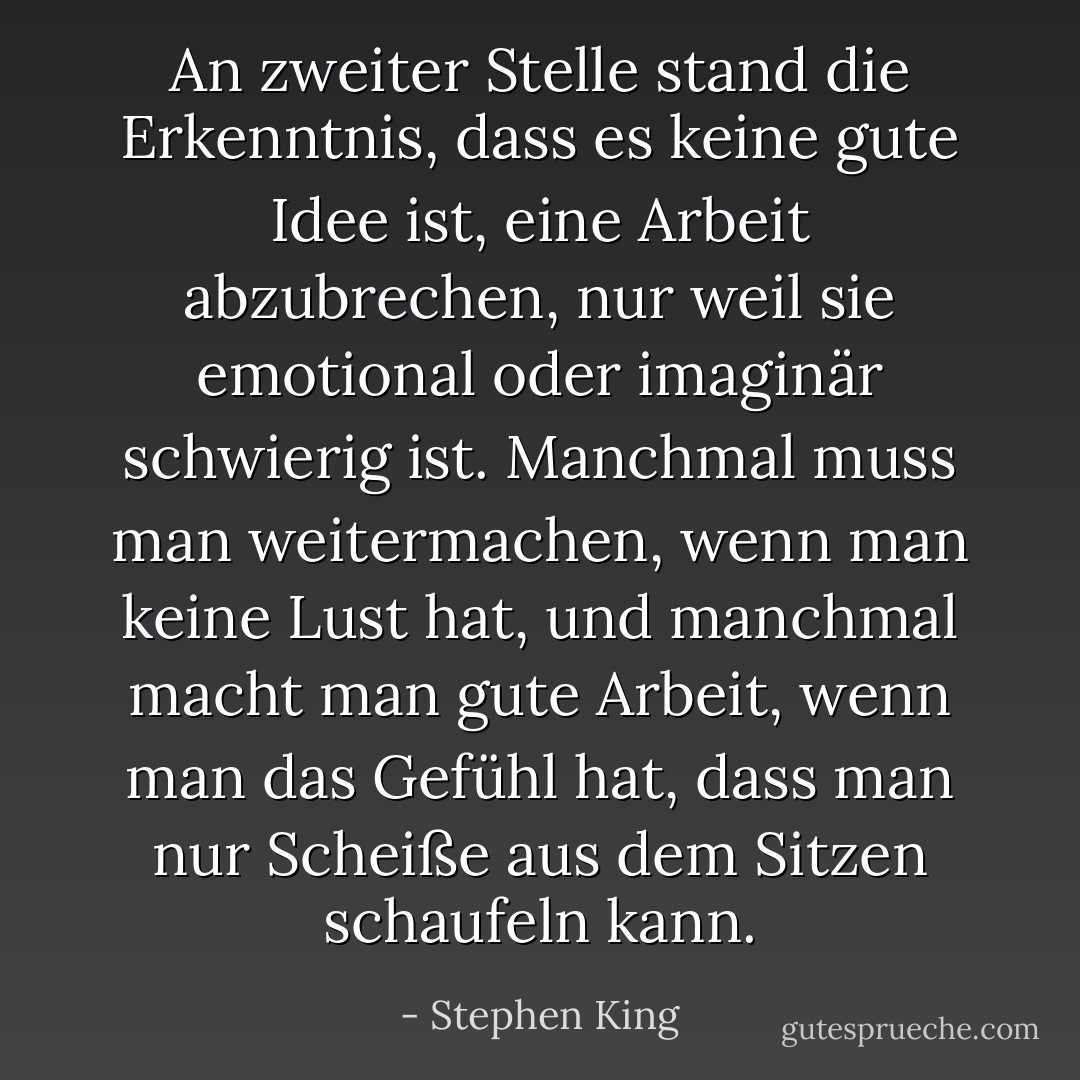 An zweiter Stelle stand die Erkenntnis, dass es keine gute Idee ist, eine Arbeit abzubrechen, nur weil sie emotional oder imaginär schwierig ist. Manchmal muss man weitermachen, wenn man keine Lust hat, und manchmal macht man gute Arbeit, wenn man das Gefühl hat, dass man nur Scheiße aus dem Sitzen schaufeln kann. - Stephen King<