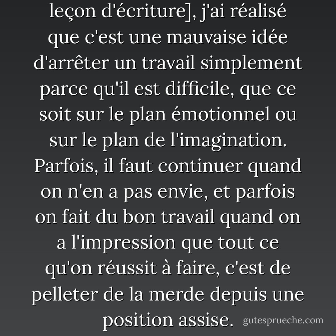 En deuxième position [comme leçon d'écriture], j'ai réalisé que c'est une mauvaise idée d'arrêter un travail simplement parce qu'il est difficile, que ce soit sur le plan émotionnel ou sur le plan de l'imagination. Parfois, il faut continuer quand on n'en a pas envie, et parfois on fait du bon travail quand on a l'impression que tout ce qu'on réussit à faire, c'est de pelleter de la merde depuis une position assise. - Stephen King