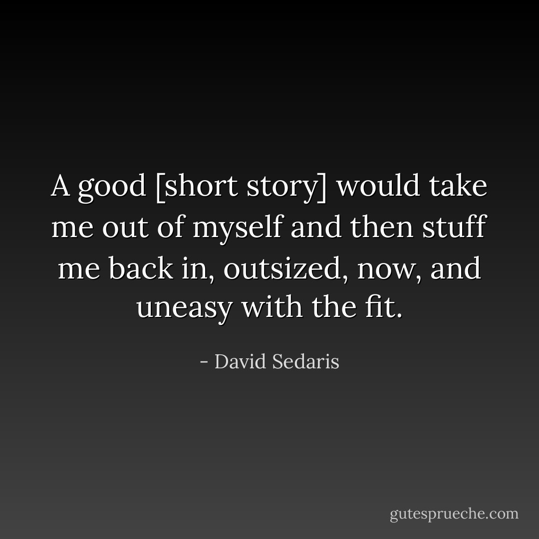 A good [short story] would take me out of myself and then stuff me back in, outsized, now, and uneasy with the fit. - David Sedaris